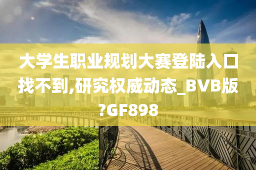 大学生职业规划大赛登陆入口找不到,研究权威动态_BVB版?GF898