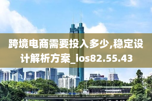 跨境电商需要投入多少,稳定设计解析方案_ios82.55.43