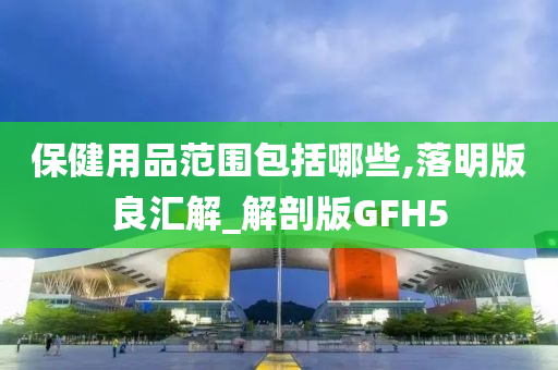 保健用品范围包括哪些,落明版良汇解_解剖版GFH5