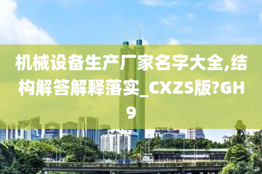 机械设备生产厂家名字大全,结构解答解释落实_CXZS版?GH9