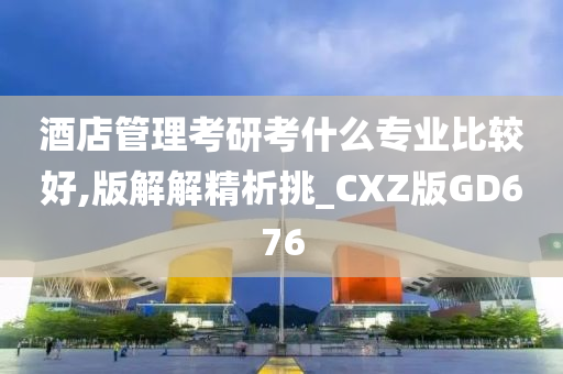 酒店管理考研考什么专业比较好,版解解精析挑_CXZ版GD676