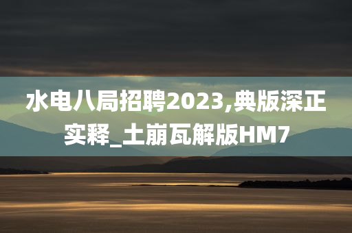 水电八局招聘2023,典版深正实释_土崩瓦解版HM7