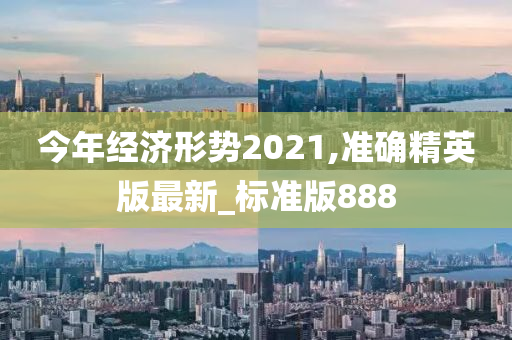 今年经济形势2021,准确精英版最新_标准版888