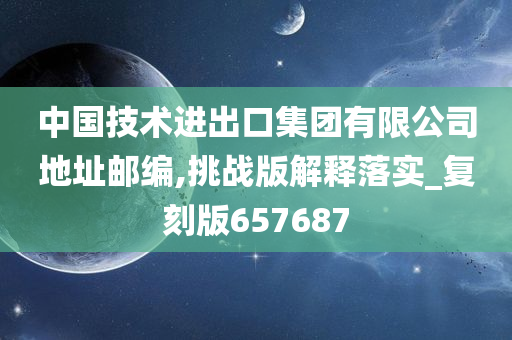 中国技术进出口集团有限公司地址邮编,挑战版解释落实_复刻版657687