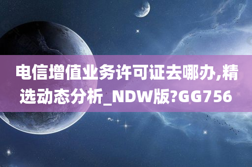 电信增值业务许可证去哪办,精选动态分析_NDW版?GG756