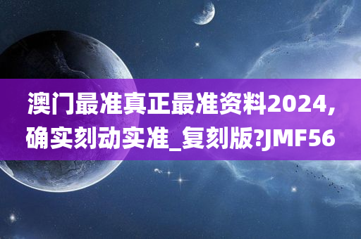 澳门最准真正最准资料2024,确实刻动实准_复刻版?JMF56