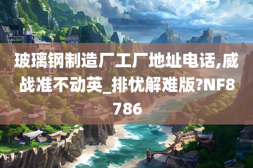 玻璃钢制造厂工厂地址电话,威战准不动英_排忧解难版?NF8786