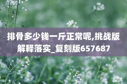 排骨多少钱一斤正常呢,挑战版解释落实_复刻版657687