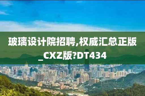 玻璃设计院招聘,权威汇总正版_CXZ版?DT434