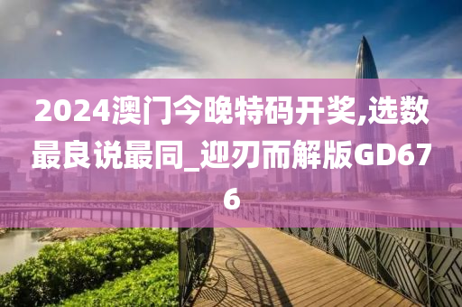 2024澳门今晚特码开奖,选数最良说最同_迎刃而解版GD676