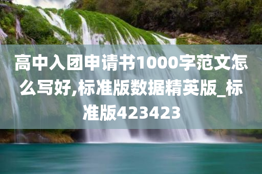 高中入团申请书1000字范文怎么写好,标准版数据精英版_标准版423423