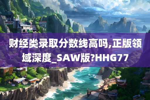 财经类录取分数线高吗,正版领域深度_SAW版?HHG77