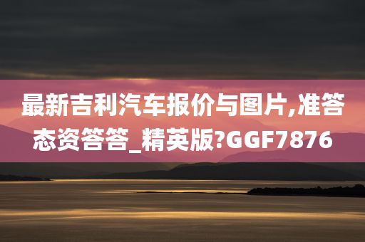 最新吉利汽车报价与图片,准答态资答答_精英版?GGF7876