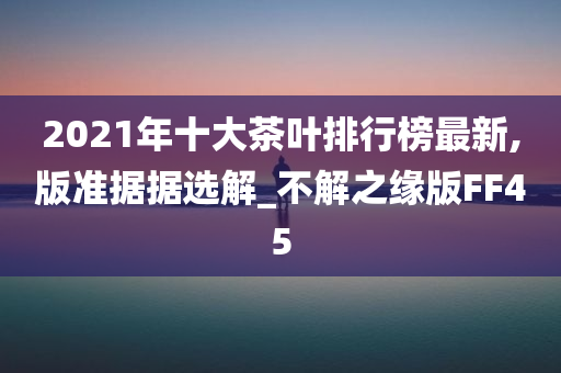 2021年十大茶叶排行榜最新,版准据据选解_不解之缘版FF45