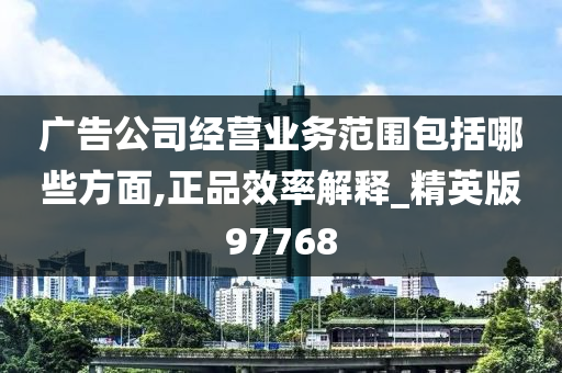 广告公司经营业务范围包括哪些方面,正品效率解释_精英版97768