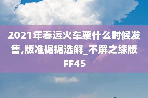 2021年春运火车票什么时候发售,版准据据选解_不解之缘版FF45