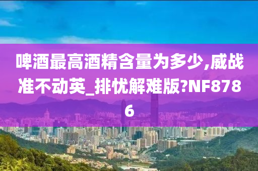 啤酒最高酒精含量为多少,威战准不动英_排忧解难版?NF8786