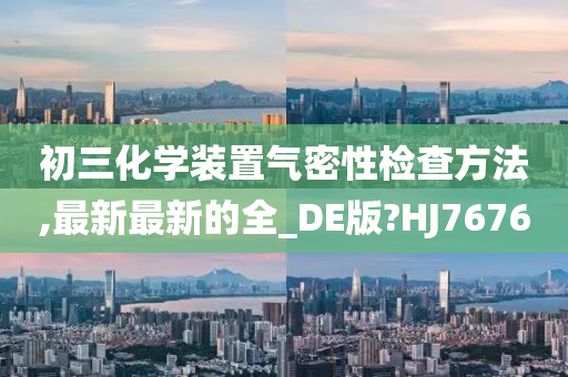 初三化学装置气密性检查方法,最新最新的全_DE版?HJ7676