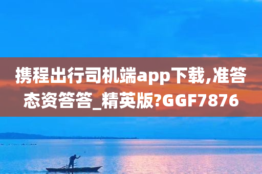 携程出行司机端app下载,准答态资答答_精英版?GGF7876