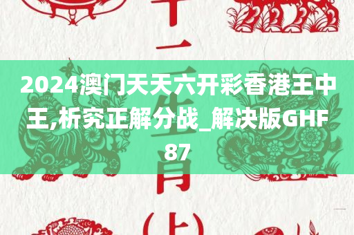 2024澳门天天六开彩香港王中王,析究正解分战_解决版GHF87