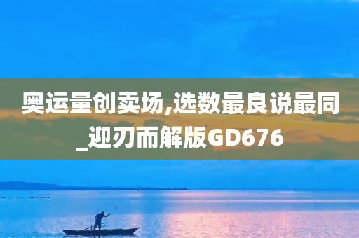 奥运量创卖场,选数最良说最同_迎刃而解版GD676