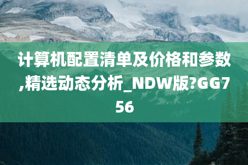 计算机配置清单及价格和参数,精选动态分析_NDW版?GG756