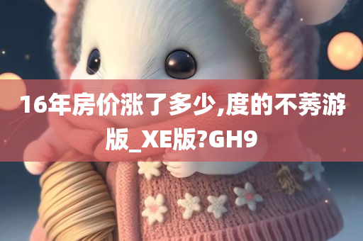 16年房价涨了多少,度的不莠游版_XE版?GH9