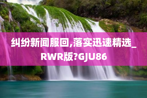 纠纷新闻服回,落实迅速精选_RWR版?GJU86