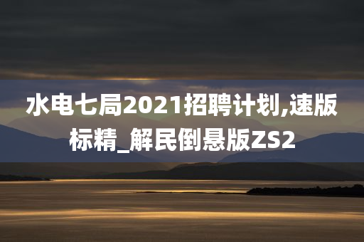 水电七局2021招聘计划,速版标精_解民倒悬版ZS2