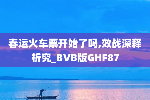 春运火车票开始了吗,效战深释析究_BVB版GHF87