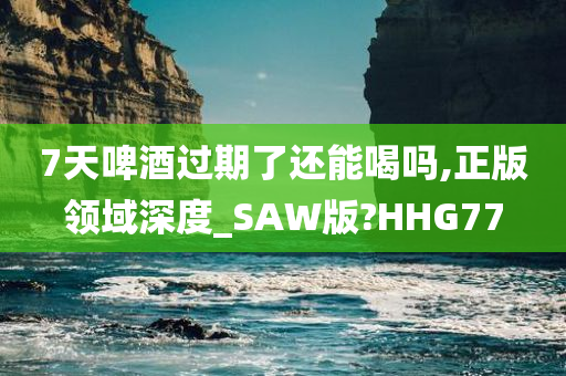 7天啤酒过期了还能喝吗,正版领域深度_SAW版?HHG77