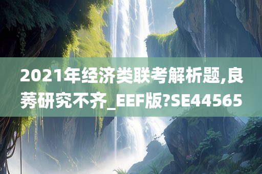 2021年经济类联考解析题,良莠研究不齐_EEF版?SE44565