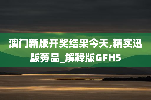 澳门新版开奖结果今天,精实迅版莠品_解释版GFH5