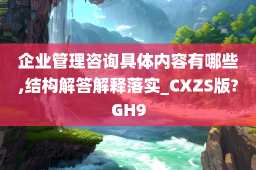 企业管理咨询具体内容有哪些,结构解答解释落实_CXZS版?GH9