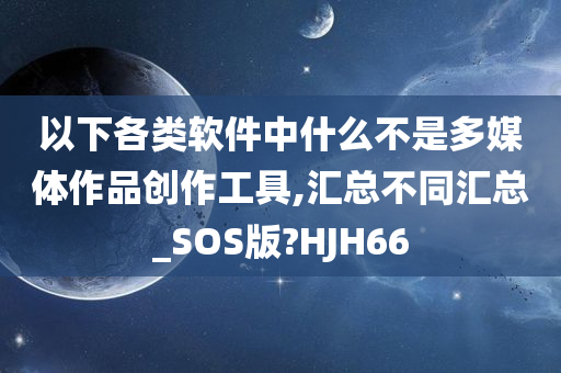 以下各类软件中什么不是多媒体作品创作工具,汇总不同汇总_SOS版?HJH66