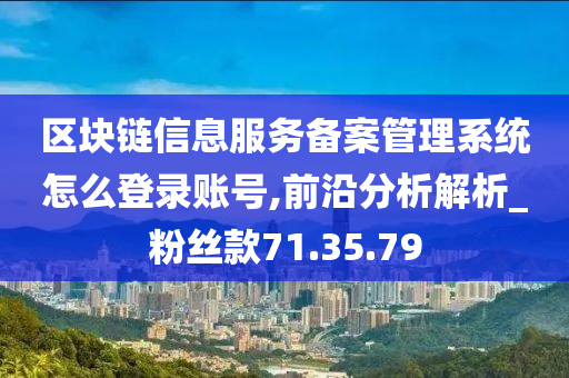 区块链信息服务备案管理系统怎么登录账号,前沿分析解析_粉丝款71.35.79