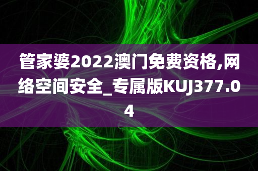 管家婆2022澳门免费资格,网络空间安全_专属版KUJ377.04