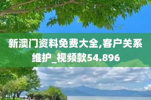 新澳门资料免费大全,客户关系维护_视频款54.896