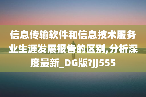 信息传输软件和信息技术服务业生涯发展报告的区别,分析深度最新_DG版?JJ555