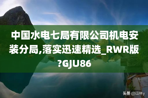 中国水电七局有限公司机电安装分局,落实迅速精选_RWR版?GJU86