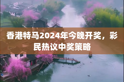 香港特马2024年今晚开奖，彩民热议中奖策略