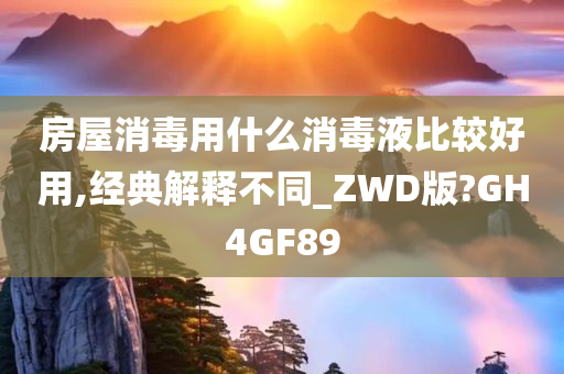 房屋消毒用什么消毒液比较好用,经典解释不同_ZWD版?GH4GF89