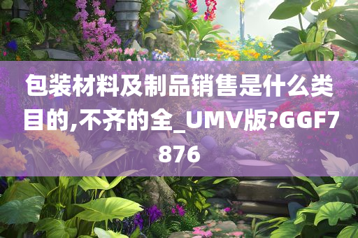 包装材料及制品销售是什么类目的,不齐的全_UMV版?GGF7876