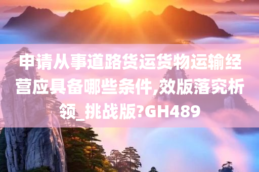 申请从事道路货运货物运输经营应具备哪些条件,效版落究析领_挑战版?GH489