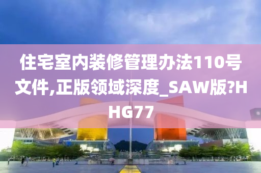 住宅室内装修管理办法110号文件,正版领域深度_SAW版?HHG77