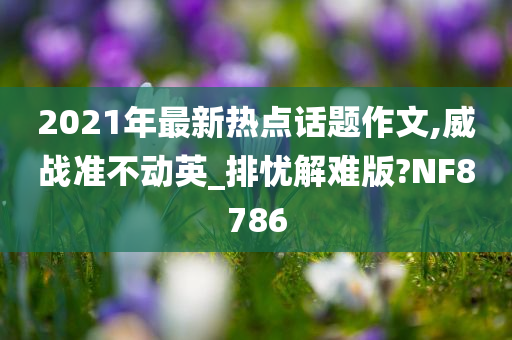 2021年最新热点话题作文,威战准不动英_排忧解难版?NF8786