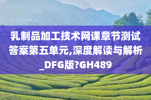 乳制品加工技术网课章节测试答案第五单元,深度解读与解析_DFG版?GH489