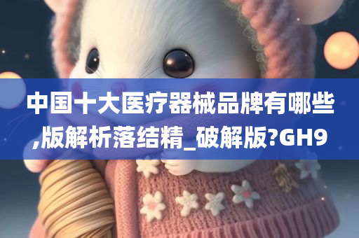 中国十大医疗器械品牌有哪些,版解析落结精_破解版?GH9