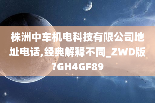 株洲中车机电科技有限公司地址电话,经典解释不同_ZWD版?GH4GF89