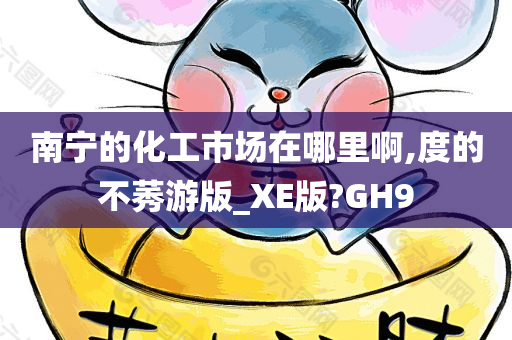 南宁的化工市场在哪里啊,度的不莠游版_XE版?GH9